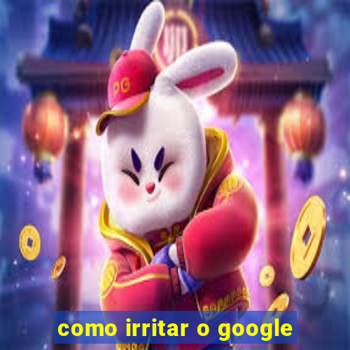 como irritar o google