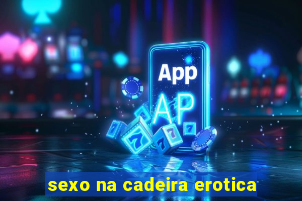 sexo na cadeira erotica